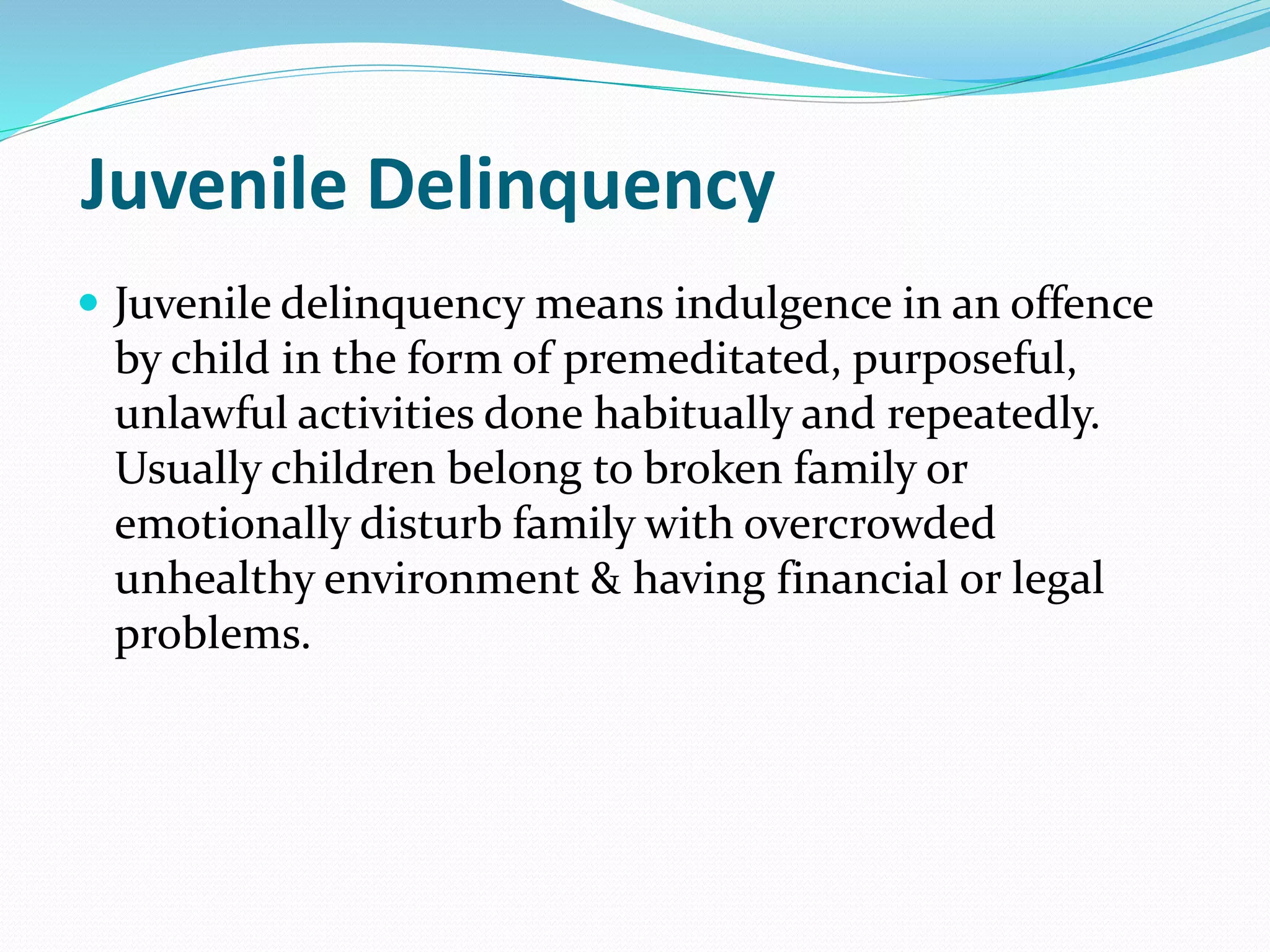 Juvenile Delinquency
 Juvenile delinquency means indulgence in an offence
by child in the form of premeditated, purposeful,
unlawful activities done habitually and repeatedly.
Usually children belong to broken family or
emotionally disturb family with overcrowded
unhealthy environment & having financial or legal
problems.
 