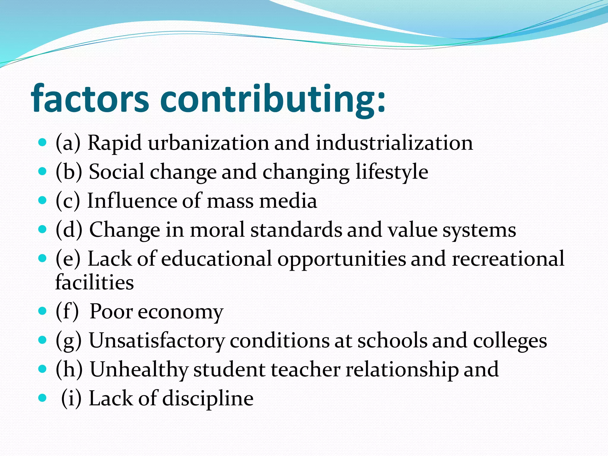 factors contributing:
 (a) Rapid urbanization and industrialization
 (b) Social change and changing lifestyle
 (c) Influence of mass media
 (d) Change in moral standards and value systems
 (e) Lack of educational opportunities and recreational
facilities
 (f) Poor economy
 (g) Unsatisfactory conditions at schools and colleges
 (h) Unhealthy student teacher relationship and
 (i) Lack of discipline
 
