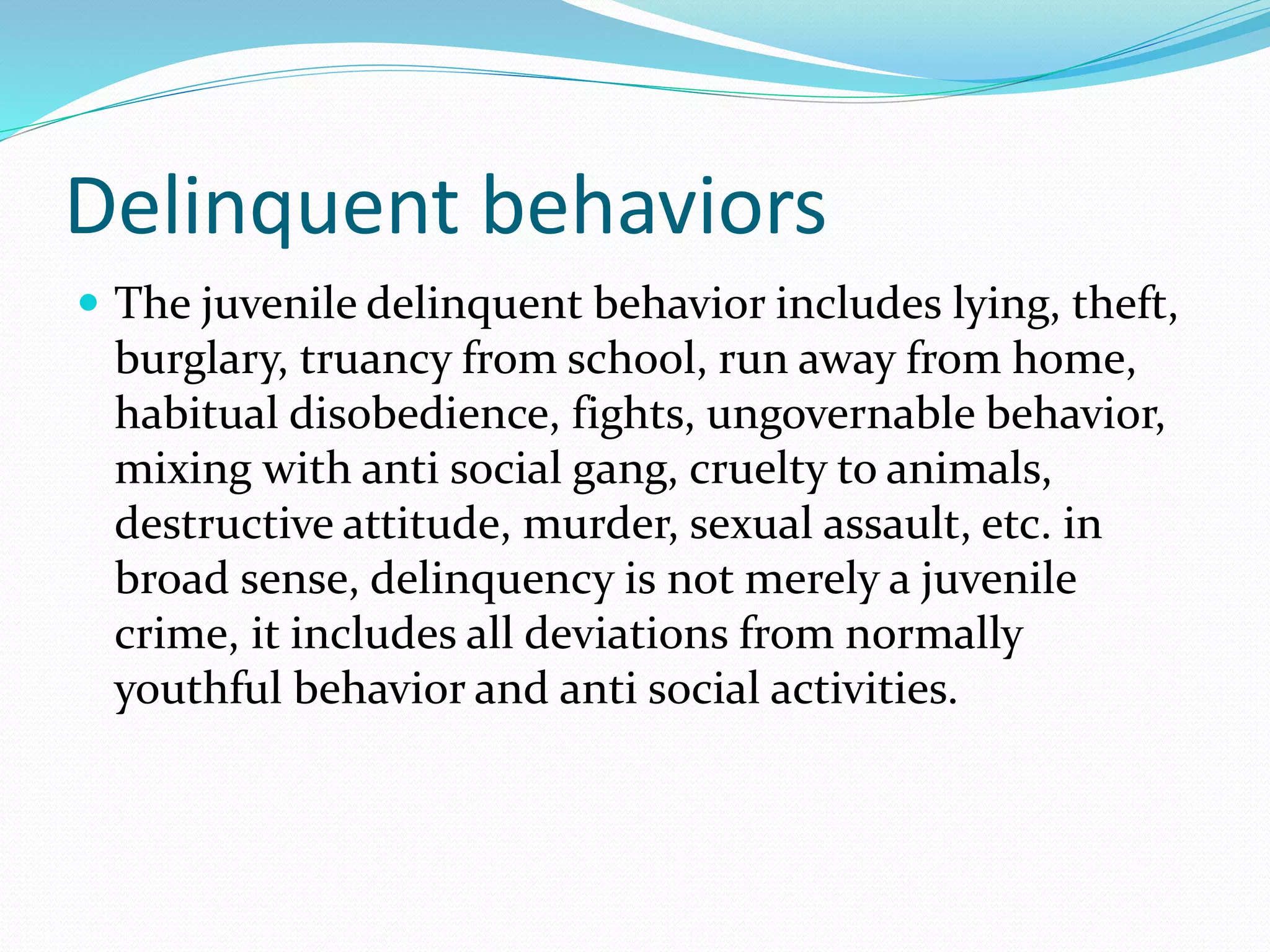 Delinquent behaviors
 The juvenile delinquent behavior includes lying, theft,
burglary, truancy from school, run away from home,
habitual disobedience, fights, ungovernable behavior,
mixing with anti social gang, cruelty to animals,
destructive attitude, murder, sexual assault, etc. in
broad sense, delinquency is not merely a juvenile
crime, it includes all deviations from normally
youthful behavior and anti social activities.
 