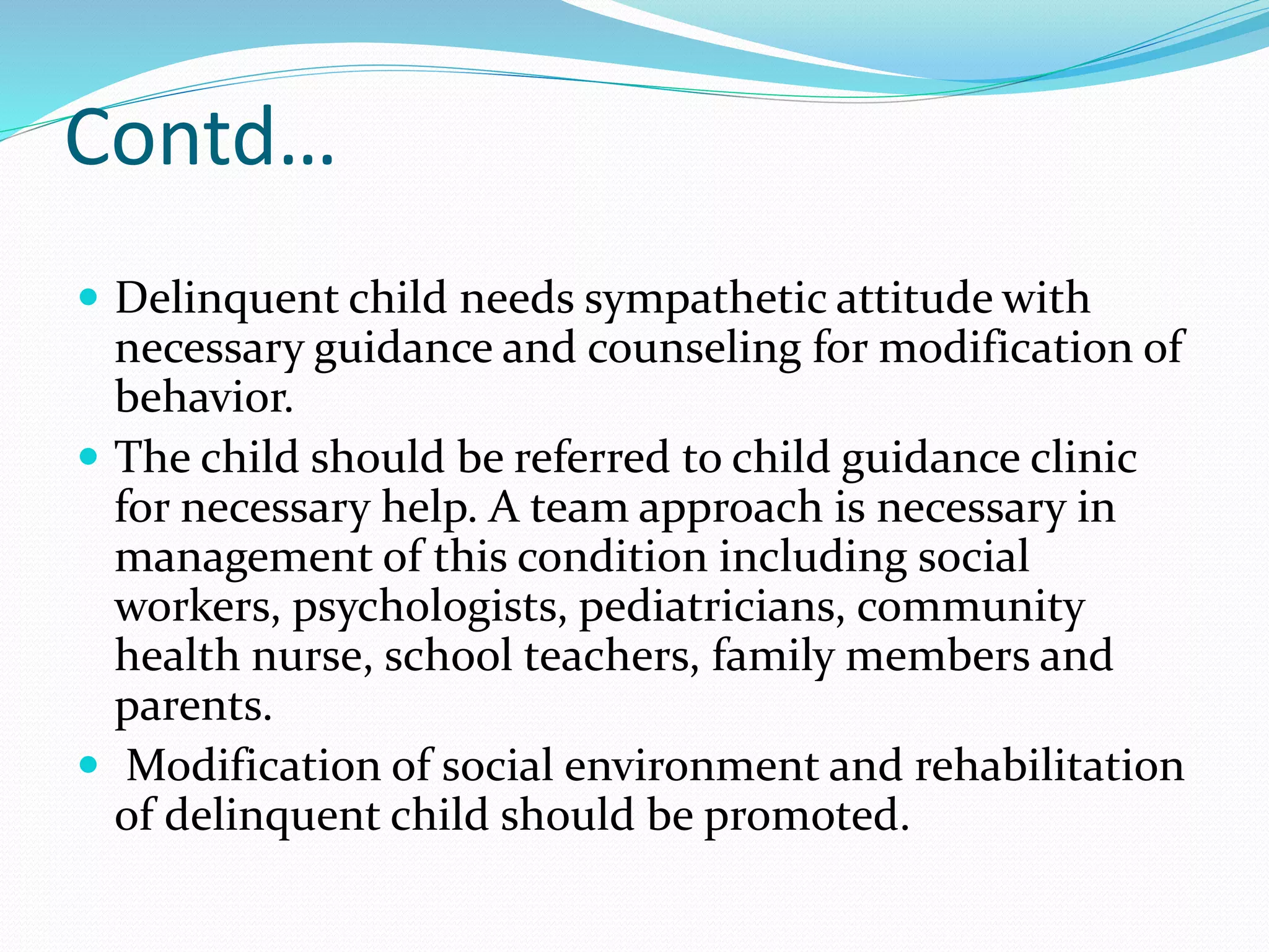 Contd…
 Delinquent child needs sympathetic attitude with
necessary guidance and counseling for modification of
behavior.
 The child should be referred to child guidance clinic
for necessary help. A team approach is necessary in
management of this condition including social
workers, psychologists, pediatricians, community
health nurse, school teachers, family members and
parents.
 Modification of social environment and rehabilitation
of delinquent child should be promoted.
 