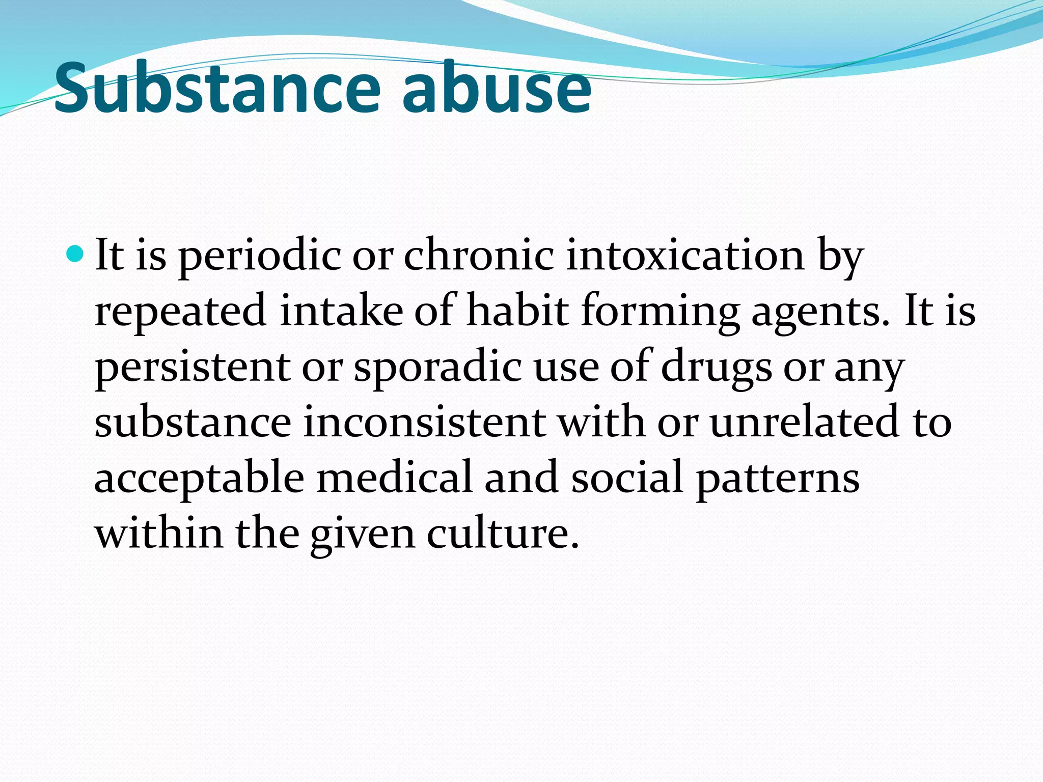 Substance abuse
 It is periodic or chronic intoxication by
repeated intake of habit forming agents. It is
persistent or sporadic use of drugs or any
substance inconsistent with or unrelated to
acceptable medical and social patterns
within the given culture.
 