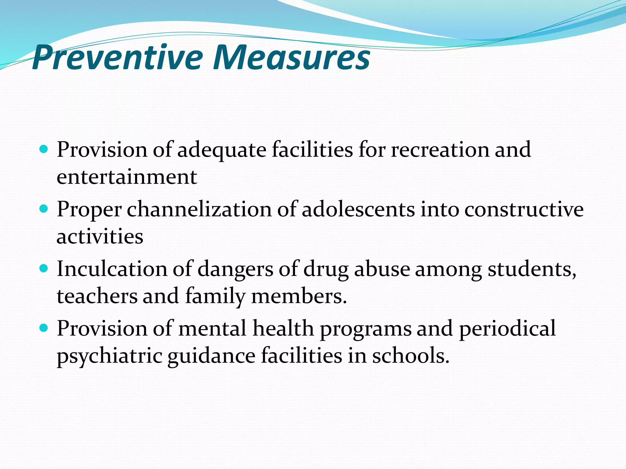 Preventive Measures
 Provision of adequate facilities for recreation and
entertainment
 Proper channelization of adolescents into constructive
activities
 Inculcation of dangers of drug abuse among students,
teachers and family members.
 Provision of mental health programs and periodical
psychiatric guidance facilities in schools.
 