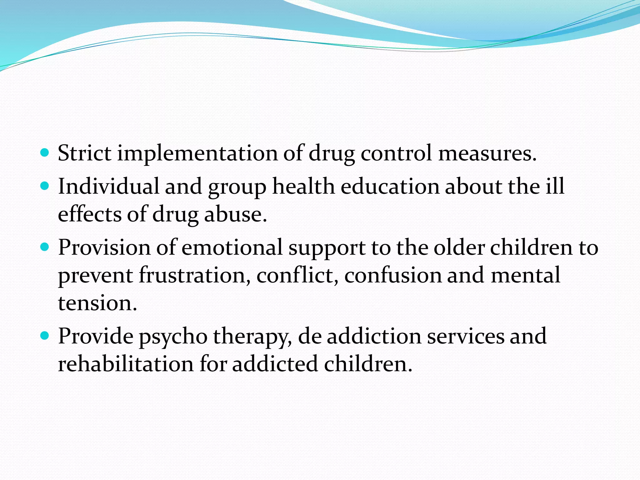  Strict implementation of drug control measures.
 Individual and group health education about the ill
effects of drug abuse.
 Provision of emotional support to the older children to
prevent frustration, conflict, confusion and mental
tension.
 Provide psycho therapy, de addiction services and
rehabilitation for addicted children.
 