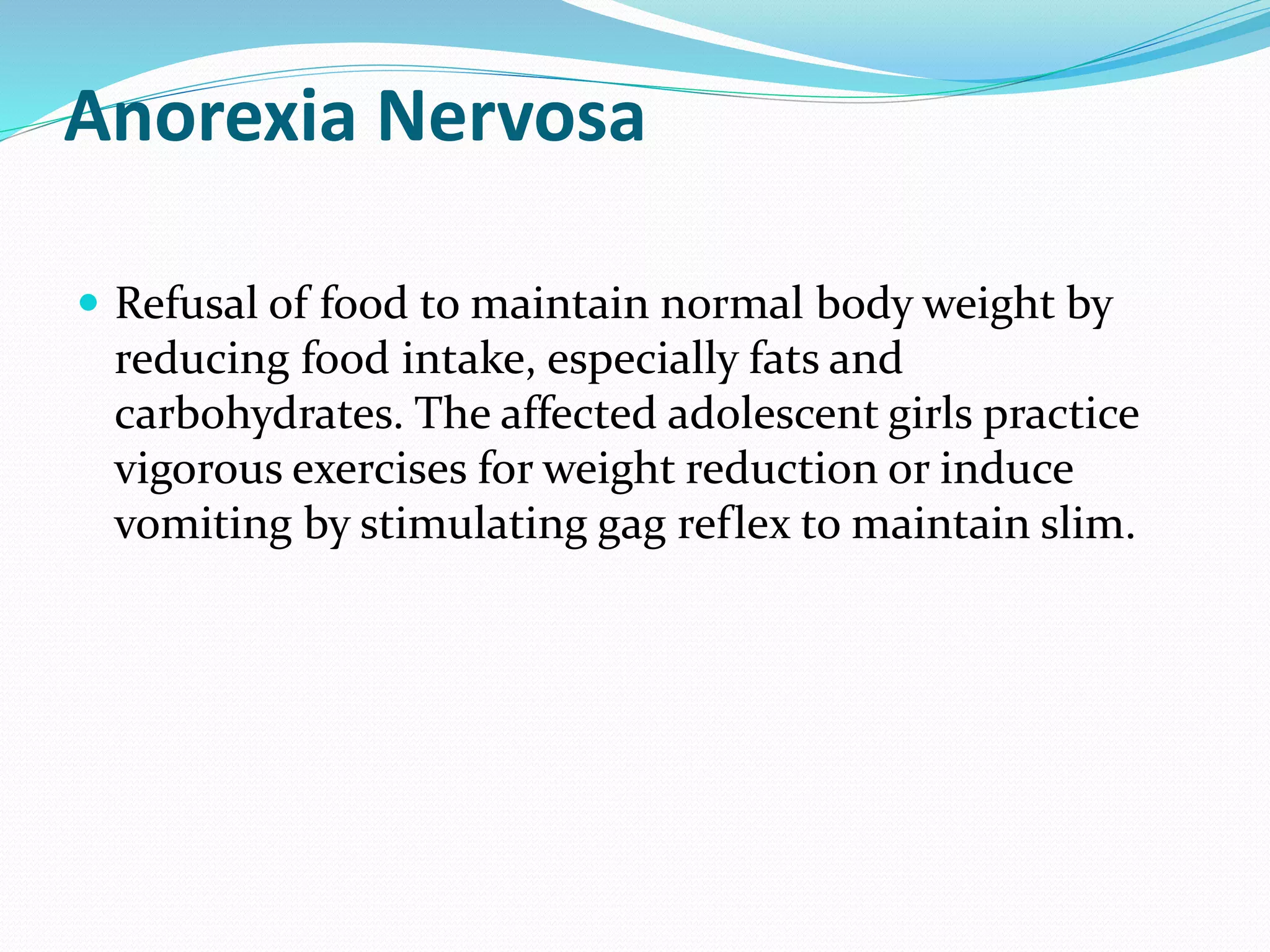Anorexia Nervosa
 Refusal of food to maintain normal body weight by
reducing food intake, especially fats and
carbohydrates. The affected adolescent girls practice
vigorous exercises for weight reduction or induce
vomiting by stimulating gag reflex to maintain slim.
 