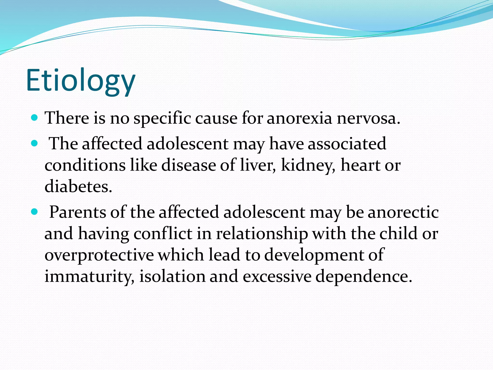 Etiology
 There is no specific cause for anorexia nervosa.
 The affected adolescent may have associated
conditions like disease of liver, kidney, heart or
diabetes.
 Parents of the affected adolescent may be anorectic
and having conflict in relationship with the child or
overprotective which lead to development of
immaturity, isolation and excessive dependence.
 
