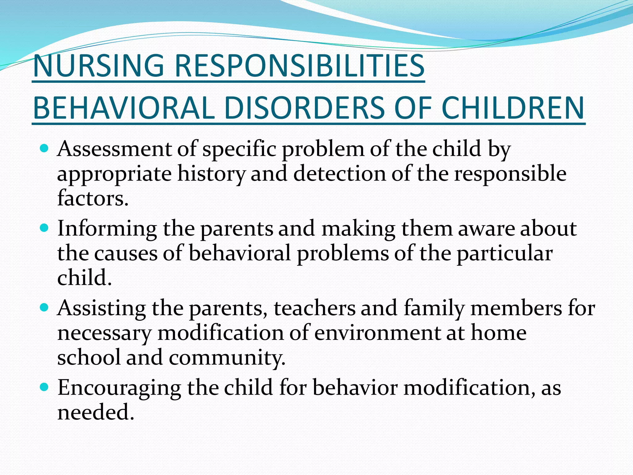 NURSING RESPONSIBILITIES
BEHAVIORAL DISORDERS OF CHILDREN
 Assessment of specific problem of the child by
appropriate history and detection of the responsible
factors.
 Informing the parents and making them aware about
the causes of behavioral problems of the particular
child.
 Assisting the parents, teachers and family members for
necessary modification of environment at home
school and community.
 Encouraging the child for behavior modification, as
needed.
 