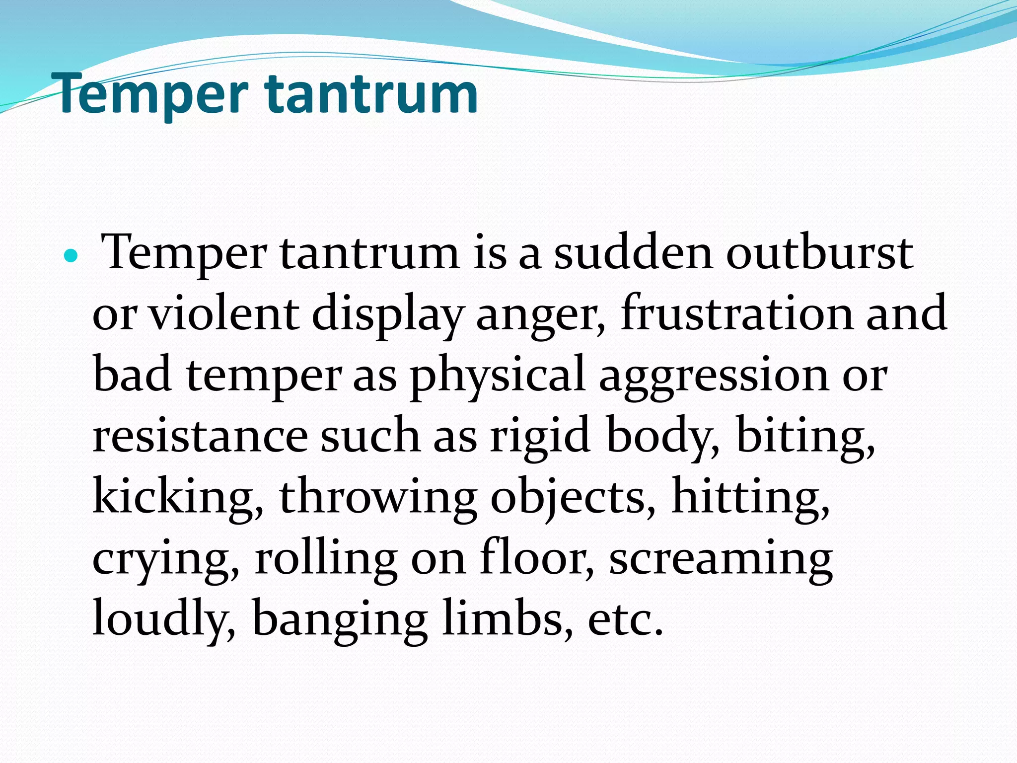 Temper tantrum
 Temper tantrum is a sudden outburst
or violent display anger, frustration and
bad temper as physical aggression or
resistance such as rigid body, biting,
kicking, throwing objects, hitting,
crying, rolling on floor, screaming
loudly, banging limbs, etc.
 