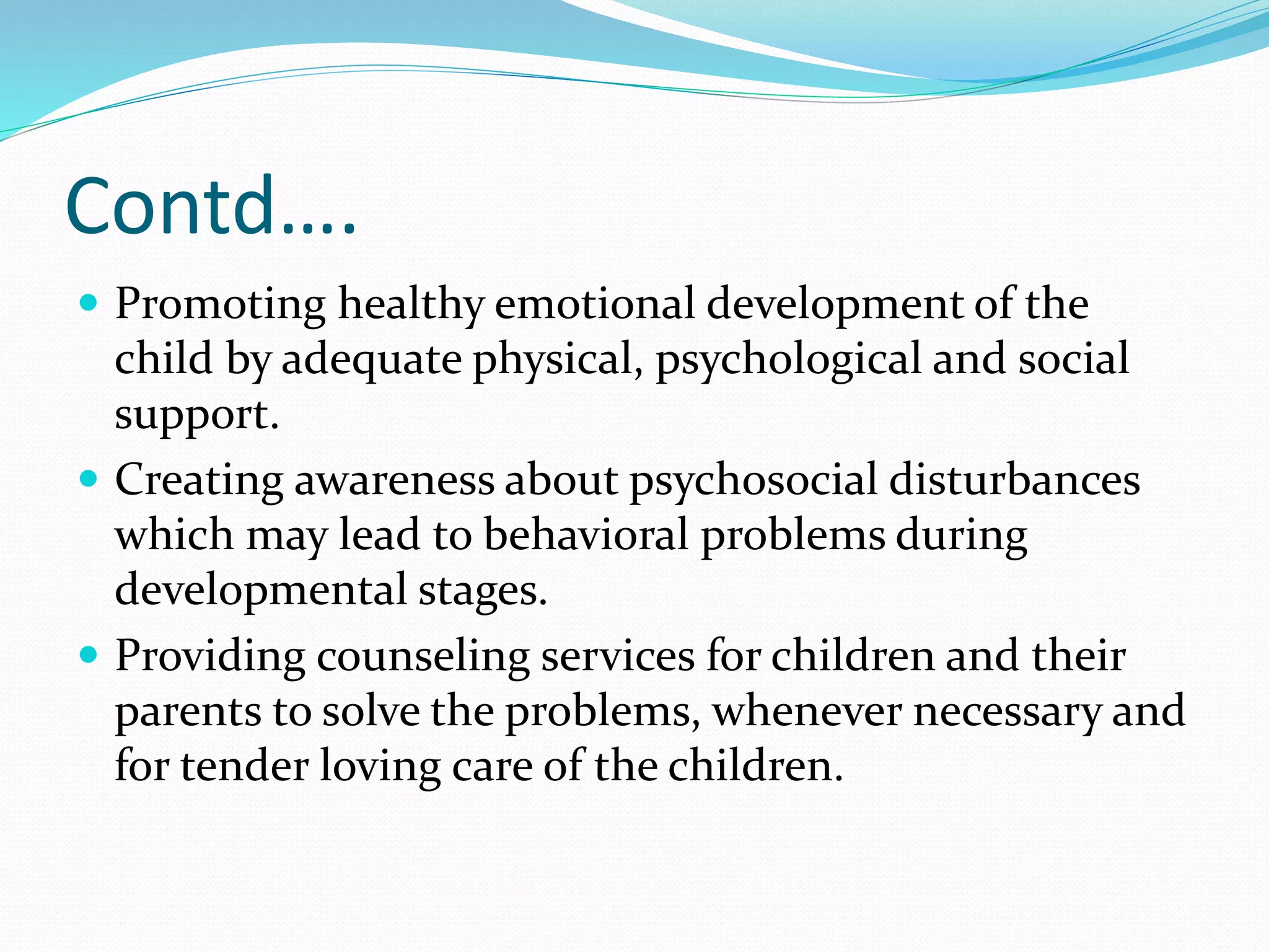 Contd….
 Promoting healthy emotional development of the
child by adequate physical, psychological and social
support.
 Creating awareness about psychosocial disturbances
which may lead to behavioral problems during
developmental stages.
 Providing counseling services for children and their
parents to solve the problems, whenever necessary and
for tender loving care of the children.
 