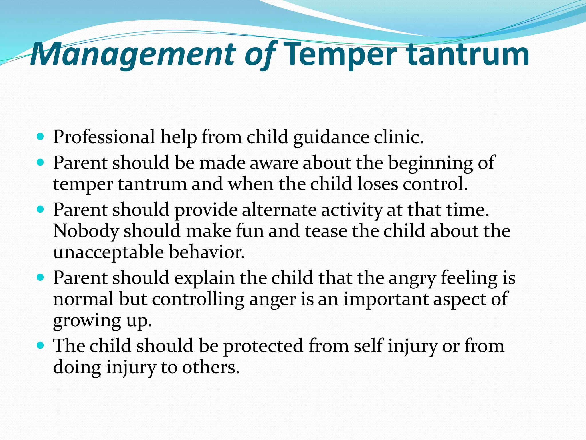 Management of Temper tantrum
 Professional help from child guidance clinic.
 Parent should be made aware about the beginning of
temper tantrum and when the child loses control.
 Parent should provide alternate activity at that time.
Nobody should make fun and tease the child about the
unacceptable behavior.
 Parent should explain the child that the angry feeling is
normal but controlling anger is an important aspect of
growing up.
 The child should be protected from self injury or from
doing injury to others.
 