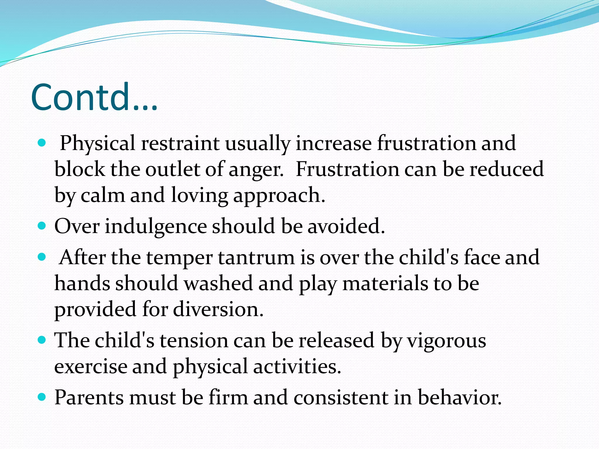 Contd…
 Physical restraint usually increase frustration and
block the outlet of anger. Frustration can be reduced
by calm and loving approach.
 Over indulgence should be avoided.
 After the temper tantrum is over the child's face and
hands should washed and play materials to be
provided for diversion.
 The child's tension can be released by vigorous
exercise and physical activities.
 Parents must be firm and consistent in behavior.
 