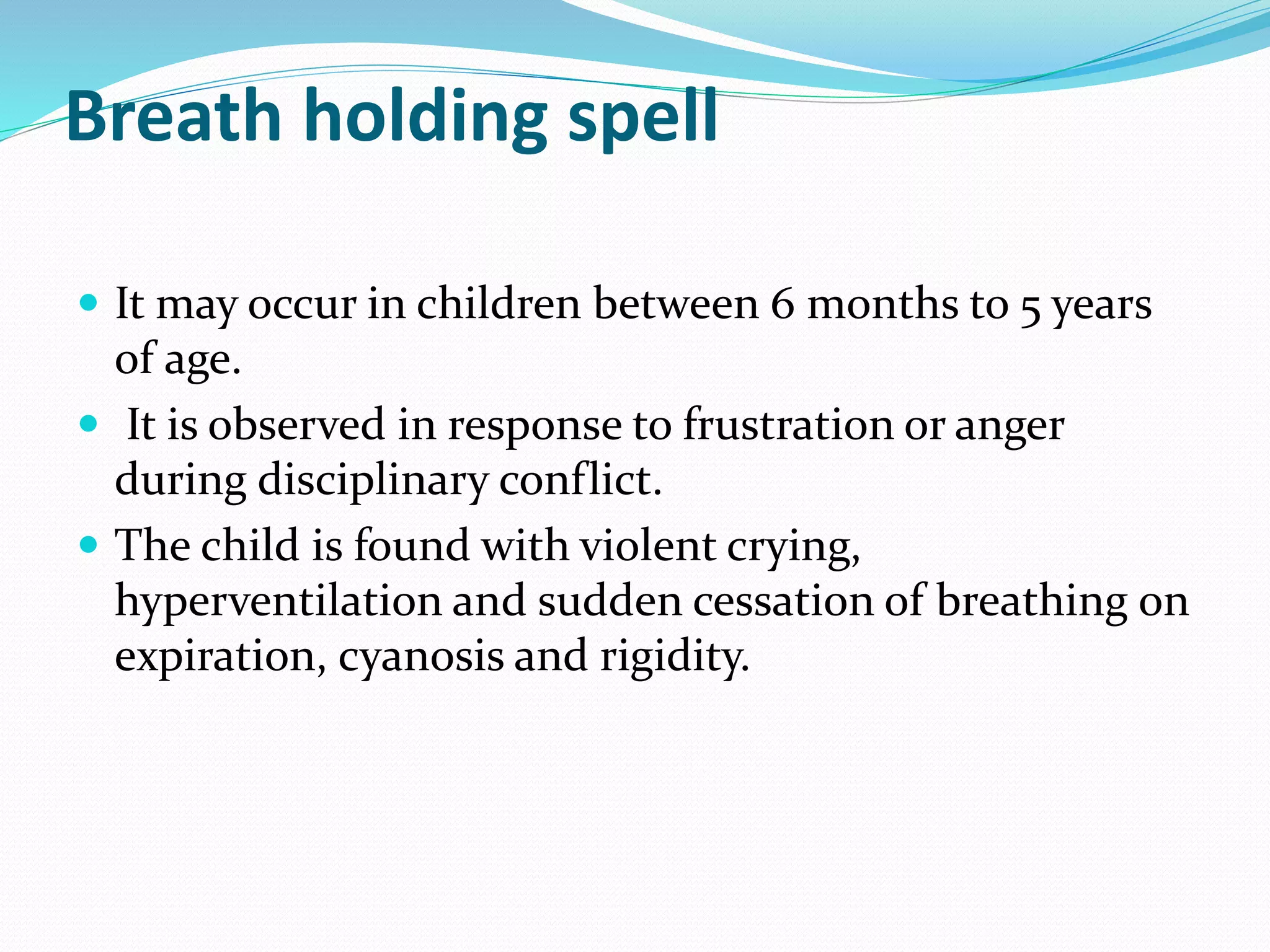 Breath holding spell
 It may occur in children between 6 months to 5 years
of age.
 It is observed in response to frustration or anger
during disciplinary conflict.
 The child is found with violent crying,
hyperventilation and sudden cessation of breathing on
expiration, cyanosis and rigidity.
 