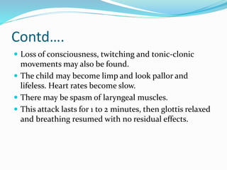 Contd….
 Loss of consciousness, twitching and tonic-clonic
movements may also be found.
 The child may become limp and look pallor and
lifeless. Heart rates become slow.
 There may be spasm of laryngeal muscles.
 This attack lasts for 1 to 2 minutes, then glottis relaxed
and breathing resumed with no residual effects.
 