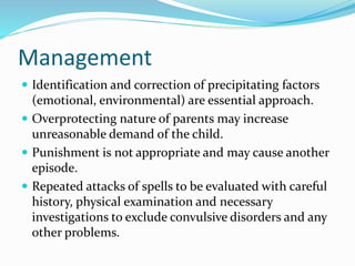Management
 Identification and correction of precipitating factors
(emotional, environmental) are essential approach.
 Overprotecting nature of parents may increase
unreasonable demand of the child.
 Punishment is not appropriate and may cause another
episode.
 Repeated attacks of spells to be evaluated with careful
history, physical examination and necessary
investigations to exclude convulsive disorders and any
other problems.
 