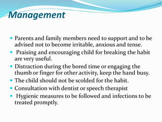Management
 Parents and family members need to support and to be
advised not to become irritable, anxious and tense.
 Praising and encouraging child for breaking the habit
are very useful.
 Distraction during the bored time or engaging the
thumb or finger for other activity, keep the hand busy.
 The child should not be scolded for the habit.
 Consultation with dentist or speech therapist
 Hygienic measures to be followed and infections to be
treated promptly.
 