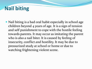 Nail biting
 Nail biting is a bad oral habit especially in school age
children beyond 4 years of age. It is a sign of tension
and self punishment to cope with the hostile feeling
towards parents. It may occur as imitating the parent
who is also a nail biter. It is caused by feeling of
insecurity, conflict and hostility. It may be due to
pressurized study at school or home or due to
watching frightening violent scene.
 