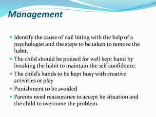 Management
 Identify the cause of nail biting with the help of a
psychologist and the steps to be taken to remove the
habit.
 The child should be praised for well kept hand by
breaking the habit to maintain the self confidence.
 The child’s hands to be kept busy with creative
activities or play
 Punishment to be avoided
 Parents need reassurance to accept he situation and
the child to overcome the problem.
 