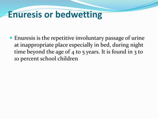 Enuresis or bedwetting
 Enuresis is the repetitive involuntary passage of urine
at inappropriate place especially in bed, during night
time beyond the age of 4 to 5 years. It is found in 3 to
10 percent school children
 