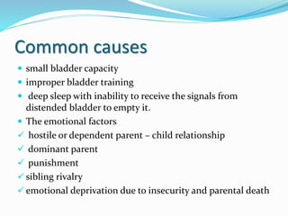 Common causes
 small bladder capacity
 improper bladder training
 deep sleep with inability to receive the signals from
distended bladder to empty it.
 The emotional factors
 hostile or dependent parent – child relationship
 dominant parent
 punishment
 sibling rivalry
 emotional deprivation due to insecurity and parental death
 