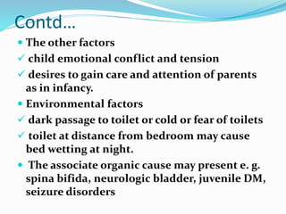 Contd…
 The other factors
 child emotional conflict and tension
 desires to gain care and attention of parents
as in infancy.
 Environmental factors
 dark passage to toilet or cold or fear of toilets
 toilet at distance from bedroom may cause
bed wetting at night.
 The associate organic cause may present e. g.
spina bifida, neurologic bladder, juvenile DM,
seizure disorders
 