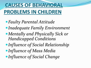 CAUSES OF BEHAVIORAL
PROBLEMS IN CHILDREN
Faulty Parental Attitude
Inadequate Family Environment
Mentally and Physically Sick or
Handicapped Conditions
Influence of Social Relationship
Influence of Mass Media
Influence of Social Change
 