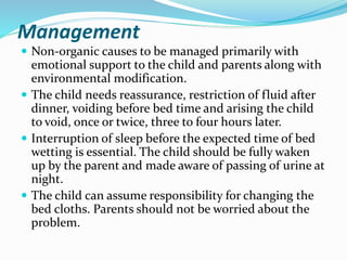 Management
 Non-organic causes to be managed primarily with
emotional support to the child and parents along with
environmental modification.
 The child needs reassurance, restriction of fluid after
dinner, voiding before bed time and arising the child
to void, once or twice, three to four hours later.
 Interruption of sleep before the expected time of bed
wetting is essential. The child should be fully waken
up by the parent and made aware of passing of urine at
night.
 The child can assume responsibility for changing the
bed cloths. Parents should not be worried about the
problem.
 