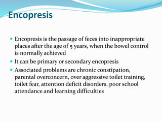 Encopresis
 Encopresis is the passage of feces into inappropriate
places after the age of 5 years, when the bowel control
is normally achieved
 It can be primary or secondary encopresis
 Associated problems are chronic constipation,
parental overconcern, over aggressive toilet training,
toilet fear, attention deficit disorders, poor school
attendance and learning difficulties
 