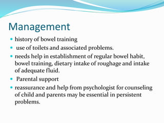 Management
 history of bowel training
 use of toilets and associated problems.
 needs help in establishment of regular bowel habit,
bowel training, dietary intake of roughage and intake
of adequate fluid.
 Parental support
 reassurance and help from psychologist for counseling
of child and parents may be essential in persistent
problems.
 