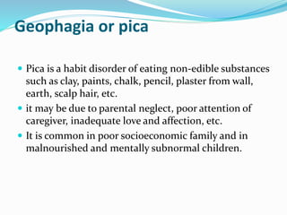 Geophagia or pica
 Pica is a habit disorder of eating non-edible substances
such as clay, paints, chalk, pencil, plaster from wall,
earth, scalp hair, etc.
 it may be due to parental neglect, poor attention of
caregiver, inadequate love and affection, etc.
 It is common in poor socioeconomic family and in
malnourished and mentally subnormal children.
 