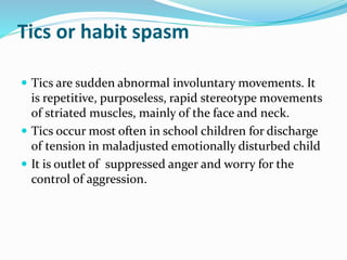 Tics or habit spasm
 Tics are sudden abnormal involuntary movements. It
is repetitive, purposeless, rapid stereotype movements
of striated muscles, mainly of the face and neck.
 Tics occur most often in school children for discharge
of tension in maladjusted emotionally disturbed child
 It is outlet of suppressed anger and worry for the
control of aggression.
 