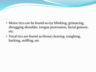  Motor tics can be found as eye blinking, grimacing,
shrugging shoulder, tongue protrusion, facial gesture,
etc.
 Vocal tics are found as throat clearing, coughing,
barking, sniffing, etc
 