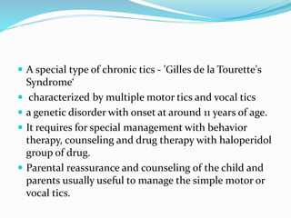  A special type of chronic tics - 'Gilles de la Tourette's
Syndrome‘
 characterized by multiple motor tics and vocal tics
 a genetic disorder with onset at around 11 years of age.
 It requires for special management with behavior
therapy, counseling and drug therapy with haloperidol
group of drug.
 Parental reassurance and counseling of the child and
parents usually useful to manage the simple motor or
vocal tics.
 