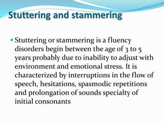 Stuttering and stammering
 Stuttering or stammering is a fluency
disorders begin between the age of 3 to 5
years probably due to inability to adjust with
environment and emotional stress. It is
characterized by interruptions in the flow of
speech, hesitations, spasmodic repetitions
and prolongation of sounds specialty of
initial consonants
 