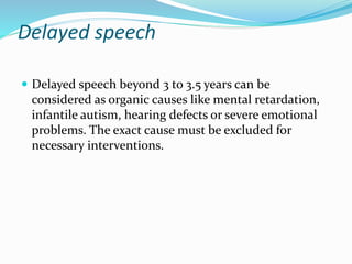 Delayed speech
 Delayed speech beyond 3 to 3.5 years can be
considered as organic causes like mental retardation,
infantile autism, hearing defects or severe emotional
problems. The exact cause must be excluded for
necessary interventions.
 