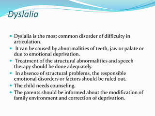 Dyslalia
 Dyslalia is the most common disorder of difficulty in
articulation.
 It can be caused by abnormalities of teeth, jaw or palate or
due to emotional deprivation.
 Treatment of the structural abnormalities and speech
therapy should be done adequately.
 In absence of structural problems, the responsible
emotional disorders or factors should be ruled out.
 The child needs counseling.
 The parents should be informed about the modification of
family environment and correction of deprivation.
 