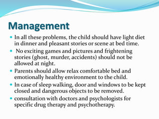 Management
 In all these problems, the child should have light diet
in dinner and pleasant stories or scene at bed time.
 No exciting games and pictures and frightening
stories (ghost, murder, accidents) should not be
allowed at night.
 Parents should allow relax comfortable bed and
emotionally healthy environment to the child.
 In case of sleep walking, door and windows to be kept
closed and dangerous objects to be removed.
 consultation with doctors and psychologists for
specific drug therapy and psychotherapy.
 