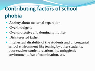 Contributing factors of school
phobia
 Anxiety about maternal separation
 Over indulgent
 Over protective and dominant mother
 Disinterested father
 Intellectual disability of the students and uncongenial
school environment like teasing by other students,
poor teacher-student relationship, unhygienic
environment, fear of examination, etc.
 