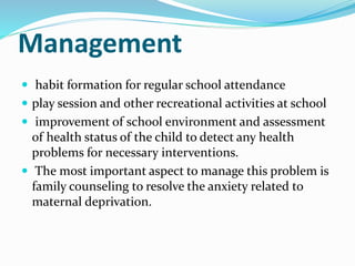 Management
 habit formation for regular school attendance
 play session and other recreational activities at school
 improvement of school environment and assessment
of health status of the child to detect any health
problems for necessary interventions.
 The most important aspect to manage this problem is
family counseling to resolve the anxiety related to
maternal deprivation.
 