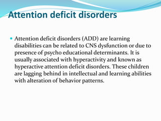Attention deficit disorders
 Attention deficit disorders (ADD) are learning
disabilities can be related to CNS dysfunction or due to
presence of psycho educational determinants. It is
usually associated with hyperactivity and known as
hyperactive attention deficit disorders. These children
are lagging behind in intellectual and learning abilities
with alteration of behavior patterns.
 