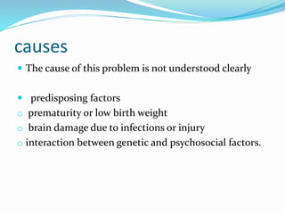 causes
 The cause of this problem is not understood clearly
 predisposing factors
o prematurity or low birth weight
o brain damage due to infections or injury
o interaction between genetic and psychosocial factors.
 