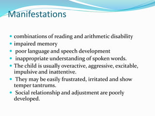 Manifestations
 combinations of reading and arithmetic disability
 impaired memory
 poor language and speech development
 inappropriate understanding of spoken words.
 The child is usually overactive, aggressive, excitable,
impulsive and inattentive.
 They may be easily frustrated, irritated and show
temper tantrums.
 Social relationship and adjustment are poorly
developed.
 