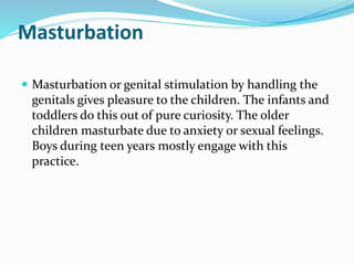 Masturbation
 Masturbation or genital stimulation by handling the
genitals gives pleasure to the children. The infants and
toddlers do this out of pure curiosity. The older
children masturbate due to anxiety or sexual feelings.
Boys during teen years mostly engage with this
practice.
 