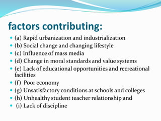 factors contributing:
 (a) Rapid urbanization and industrialization
 (b) Social change and changing lifestyle
 (c) Influence of mass media
 (d) Change in moral standards and value systems
 (e) Lack of educational opportunities and recreational
facilities
 (f) Poor economy
 (g) Unsatisfactory conditions at schools and colleges
 (h) Unhealthy student teacher relationship and
 (i) Lack of discipline
 