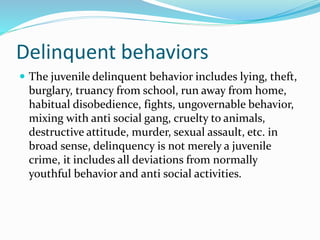 Delinquent behaviors
 The juvenile delinquent behavior includes lying, theft,
burglary, truancy from school, run away from home,
habitual disobedience, fights, ungovernable behavior,
mixing with anti social gang, cruelty to animals,
destructive attitude, murder, sexual assault, etc. in
broad sense, delinquency is not merely a juvenile
crime, it includes all deviations from normally
youthful behavior and anti social activities.
 