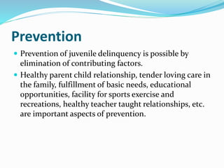 Prevention
 Prevention of juvenile delinquency is possible by
elimination of contributing factors.
 Healthy parent child relationship, tender loving care in
the family, fulfillment of basic needs, educational
opportunities, facility for sports exercise and
recreations, healthy teacher taught relationships, etc.
are important aspects of prevention.
 