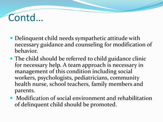 Contd…
 Delinquent child needs sympathetic attitude with
necessary guidance and counseling for modification of
behavior.
 The child should be referred to child guidance clinic
for necessary help. A team approach is necessary in
management of this condition including social
workers, psychologists, pediatricians, community
health nurse, school teachers, family members and
parents.
 Modification of social environment and rehabilitation
of delinquent child should be promoted.
 