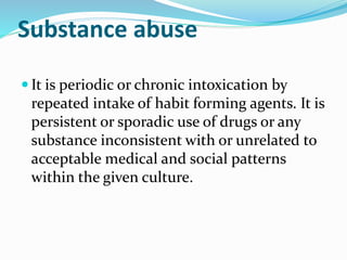 Substance abuse
 It is periodic or chronic intoxication by
repeated intake of habit forming agents. It is
persistent or sporadic use of drugs or any
substance inconsistent with or unrelated to
acceptable medical and social patterns
within the given culture.
 