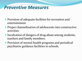 Preventive Measures
 Provision of adequate facilities for recreation and
entertainment
 Proper channelization of adolescents into constructive
activities
 Inculcation of dangers of drug abuse among students,
teachers and family members.
 Provision of mental health programs and periodical
psychiatric guidance facilities in schools.
 