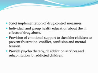  Strict implementation of drug control measures.
 Individual and group health education about the ill
effects of drug abuse.
 Provision of emotional support to the older children to
prevent frustration, conflict, confusion and mental
tension.
 Provide psycho therapy, de addiction services and
rehabilitation for addicted children.
 