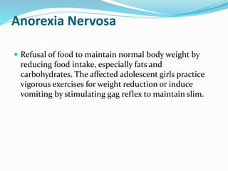 Anorexia Nervosa
 Refusal of food to maintain normal body weight by
reducing food intake, especially fats and
carbohydrates. The affected adolescent girls practice
vigorous exercises for weight reduction or induce
vomiting by stimulating gag reflex to maintain slim.
 
