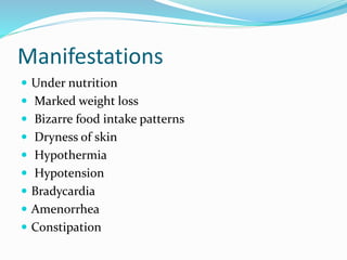 Manifestations
 Under nutrition
 Marked weight loss
 Bizarre food intake patterns
 Dryness of skin
 Hypothermia
 Hypotension
 Bradycardia
 Amenorrhea
 Constipation
 
